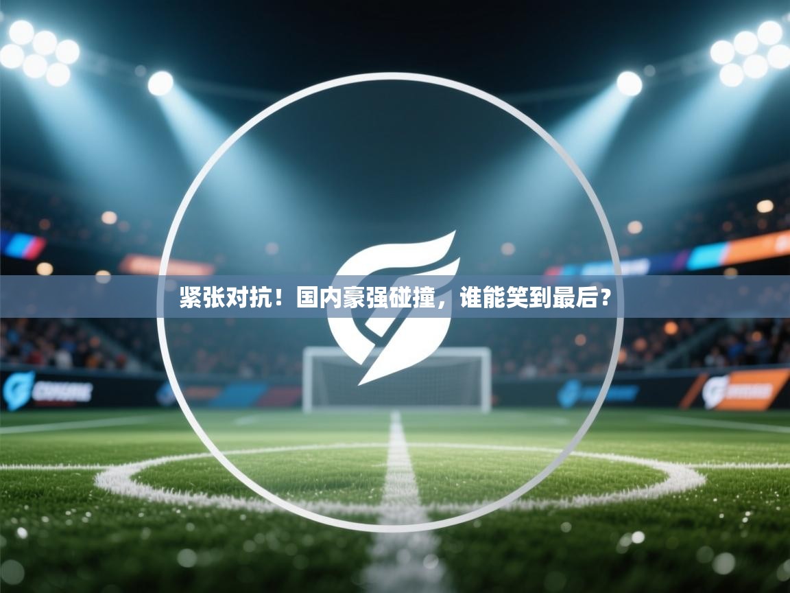 紧张对抗!国内豪强碰撞,谁能笑到最后?