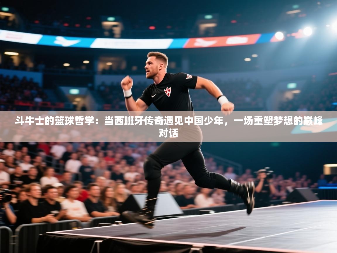 斗牛士的篮球哲学:当西班牙传奇遇见中国少年,一场重塑梦想的巅峰对话
