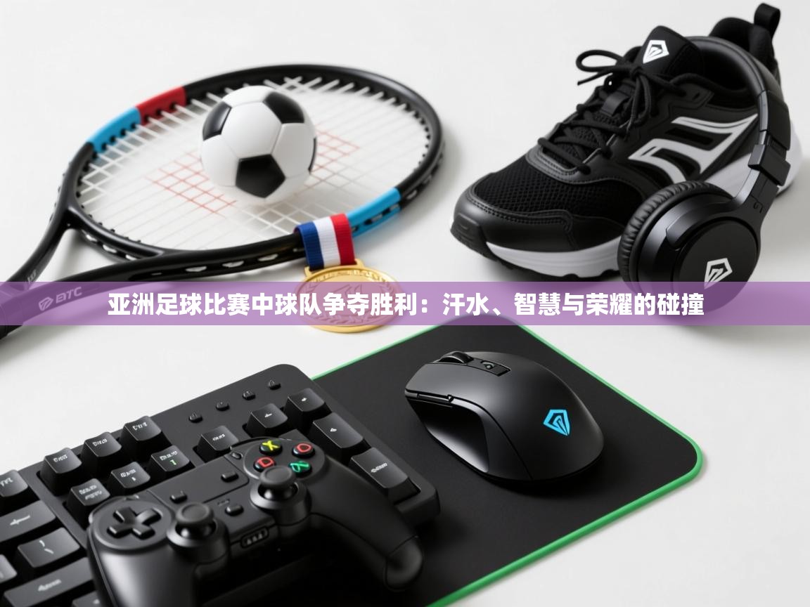 亚洲足球比赛中球队争夺胜利：汗水、智慧与荣耀的碰撞  第1张